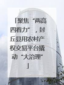 聚焦“两高四着力”，封丘县用农村产权交易平台撬动“大治理”